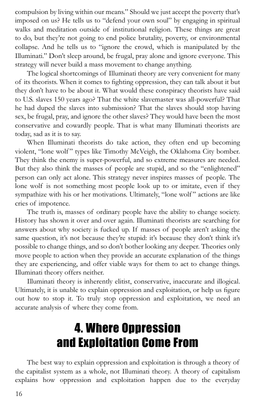 ‘compulsion by living within our means” Should we just accept the poverty that’s imposed on us? He tells us to “defend your own soul” by engaging in spiritual walks and meditation outside of institutional religion. These things are great 0 do, but they’re not going 1o end police brutality, poverty, or environmental collapse. And he tells us to “ignore the crowd, which is manipulated by the Illuminati”* Dor’t sleep around, be frugal, pray alone and ignore everyone. This strategy will never build a mass movement to change anything.  The logical shortcomings of Hluminat theory are very convenient for many of its theorists. When it comes to fighting oppression, they can talk about it but they don’t have to be about it. What would these conspiracy theorists have said 0 US. slaves 150 years ago? That the white slavemaster was all-powerful? That he had duped the slaves into submission? That the slaves should stop having sex, be frugal, pray, and ignore the other slaves? They would have been the most conservative and cowardly people. That is what many Hluminati theorists are today, sad as itis to say  When Hluminati theorists do take action, they often end up becoming violent, “lone wolf” types like Timothy MeVeigh, the Oklahoma City bomber. They think the enemy is super-powerful, and so extreme measures are needed. But they also think the masses of people are stupid, and so the “enlightened” person can only act alone. This strategy never inspires masses of people. The lone wolf is not something most people look up to or imitate, even if they sympathize with his or her motivations. Ultimately, “lone wolf” actions are like eries of impotence.  The truth is, masses of ordinary people have the ability to change society History has shown it over and over again. lluminati theorists are searching for answers about why society is fucked up. If masses of people aren’t asking the same question, it not because they’re stupid: it’s because they don’t think it possible to change things, and so don’t bother looking any deeper. Theories only move people to action when they provide an accurate explanation of the things they are expericncing, and offer viable ways for them to act o change things Illuminai theory offers neither.  Illuminat theory is inherently elitst, conservative, inacurate and illogical Ultimately,it is unable t0 explain oppression and exploitation, or help us figure out how to stop it. To truly stop oppression and exploitation, we need an accurate analysis of where they come from.  The best way to explain oppression and exploitation is through a theory of the capitalist system as a whole, not Hluminati theory. A theory of capitalism explains how oppression and exploitation happen due to the everyday  16 